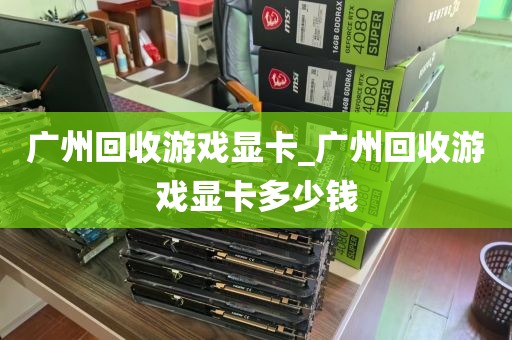 广州回收游戏显卡_广州回收游戏显卡多少钱