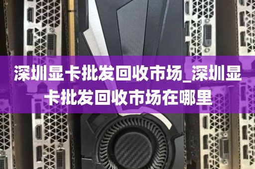 深圳显卡批发回收市场_深圳显卡批发回收市场在哪里